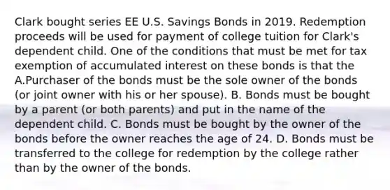 Clark bought series EE U.S. Savings Bonds in 2019. Redemption proceeds will be used for payment of college tuition for Clark's dependent child. One of the conditions that must be met for tax exemption of accumulated interest on these bonds is that the A.Purchaser of the bonds must be the sole owner of the bonds (or joint owner with his or her spouse). B. Bonds must be bought by a parent (or both parents) and put in the name of the dependent child. C. Bonds must be bought by the owner of the bonds before the owner reaches the age of 24. D. Bonds must be transferred to the college for redemption by the college rather than by the owner of the bonds.