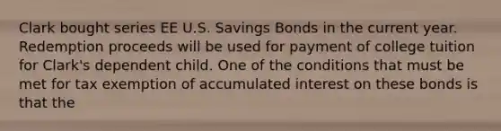 Clark bought series EE U.S. Savings Bonds in the current year. Redemption proceeds will be used for payment of college tuition for Clark's dependent child. One of the conditions that must be met for tax exemption of accumulated interest on these bonds is that the