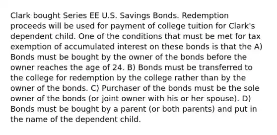 Clark bought Series EE U.S. Savings Bonds. Redemption proceeds will be used for payment of college tuition for Clark's dependent child. One of the conditions that must be met for tax exemption of accumulated interest on these bonds is that the A) Bonds must be bought by the owner of the bonds before the owner reaches the age of 24. B) Bonds must be transferred to the college for redemption by the college rather than by the owner of the bonds. C) Purchaser of the bonds must be the sole owner of the bonds (or joint owner with his or her spouse). D) Bonds must be bought by a parent (or both parents) and put in the name of the dependent child.