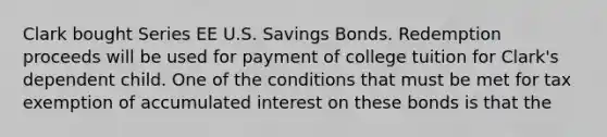 Clark bought Series EE U.S. Savings Bonds. Redemption proceeds will be used for payment of college tuition for Clark's dependent child. One of the conditions that must be met for tax exemption of accumulated interest on these bonds is that the