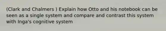 (Clark and Chalmers ) Explain how Otto and his notebook can be seen as a single system and compare and contrast this system with Inga's cognitive system