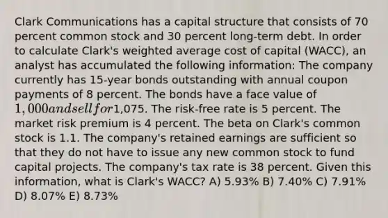 Clark Communications has a capital structure that consists of 70 percent common stock and 30 percent long-term debt. In order to calculate Clark's weighted average cost of capital (WACC), an analyst has accumulated the following information: The company currently has 15-year bonds outstanding with annual coupon payments of 8 percent. The bonds have a face value of 1,000 and sell for1,075. The risk-free rate is 5 percent. The market risk premium is 4 percent. The beta on Clark's common stock is 1.1. The company's retained earnings are sufficient so that they do not have to issue any new common stock to fund capital projects. The company's tax rate is 38 percent. Given this information, what is Clark's WACC? A) 5.93% B) 7.40% C) 7.91% D) 8.07% E) 8.73%