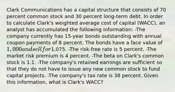 Clark Communications has a capital structure that consists of 70 percent common stock and 30 percent long-term debt. In order to calculate Clark's <a href='https://www.questionai.com/knowledge/koL1NUNNcJ-weighted-average' class='anchor-knowledge'>weighted average</a> cost of capital (WACC), an analyst has accumulated the following information: -The company currently has 15-year bonds outstanding with annual coupon payments of 8 percent. The bonds have a face value of 1,000 and sell for1,075. -The risk-free rate is 5 percent. -The market risk premium is 4 percent. -The beta on Clark's common stock is 1.1. -The company's retained earnings are sufficient so that they do not have to issue any new common stock to fund capital projects. -The company's tax rate is 38 percent. Given this information, what is Clark's WACC?