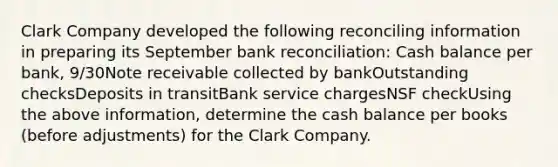 Clark Company developed the following reconciling information in preparing its September bank reconciliation: Cash balance per bank, 9/30Note receivable collected by bankOutstanding checksDeposits in transitBank service chargesNSF checkUsing the above information, determine the cash balance per books (before adjustments) for the Clark Company.