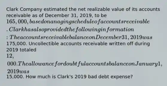 Clark Company estimated the net realizable value of its accounts receivable as of December 31, 2019, to be 165,000, based on an aging schedule of accounts receivable. Clark has also provided the following information: The accounts receivable balance on December 31, 2019 was175,000. Uncollectible accounts receivable written off during 2019 totaled 12,000. The allowance for doubtful accounts balance on January 1, 2019 was15,000. How much is Clark's 2019 bad debt expense?