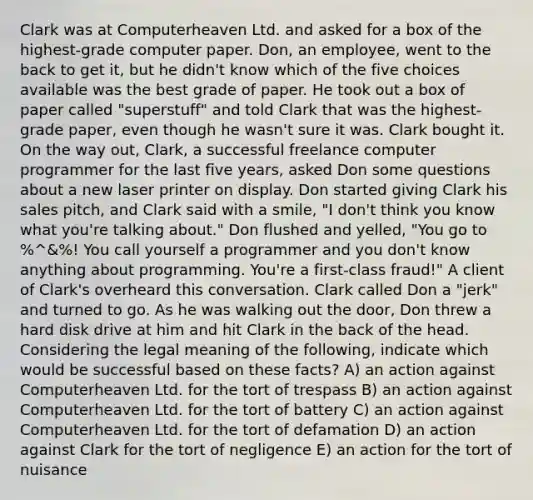 Clark was at Computerheaven Ltd. and asked for a box of the highest-grade computer paper. Don, an employee, went to the back to get it, but he didn't know which of the five choices available was the best grade of paper. He took out a box of paper called "superstuff" and told Clark that was the highest-grade paper, even though he wasn't sure it was. Clark bought it. On the way out, Clark, a successful freelance computer programmer for the last five years, asked Don some questions about a new laser printer on display. Don started giving Clark his sales pitch, and Clark said with a smile, "I don't think you know what you're talking about." Don flushed and yelled, "You go to %^&%! You call yourself a programmer and you don't know anything about programming. You're a first-class fraud!" A client of Clark's overheard this conversation. Clark called Don a "jerk" and turned to go. As he was walking out the door, Don threw a hard disk drive at him and hit Clark in the back of the head. Considering the legal meaning of the following, indicate which would be successful based on these facts? A) an action against Computerheaven Ltd. for the tort of trespass B) an action against Computerheaven Ltd. for the tort of battery C) an action against Computerheaven Ltd. for the tort of defamation D) an action against Clark for the tort of negligence E) an action for the tort of nuisance