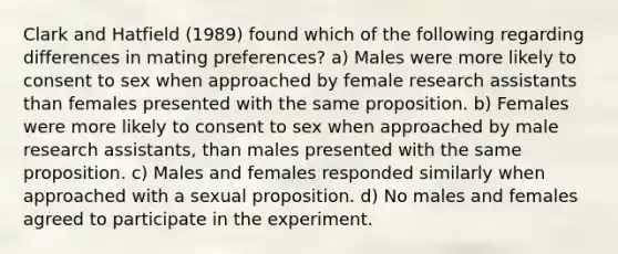 Clark and Hatfield (1989) found which of the following regarding differences in mating preferences? a) Males were more likely to consent to sex when approached by female research assistants than females presented with the same proposition. b) Females were more likely to consent to sex when approached by male research assistants, than males presented with the same proposition. c) Males and females responded similarly when approached with a sexual proposition. d) No males and females agreed to participate in the experiment.