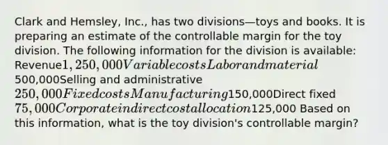 Clark and Hemsley, Inc., has two divisions—toys and books. It is preparing an estimate of the controllable margin for the toy division. The following information for the division is available: Revenue1,250,000Variable costsLabor and material500,000Selling and administrative250,000Fixed costsManufacturing150,000Direct fixed75,000Corporate indirect cost allocation125,000 Based on this information, what is the toy division's controllable margin?