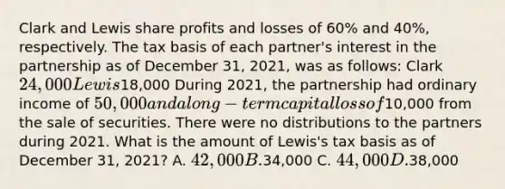 Clark and Lewis share profits and losses of 60% and 40%, respectively. The tax basis of each partner's interest in the partnership as of December 31, 2021, was as follows: Clark 24,000 Lewis18,000 During 2021, the partnership had ordinary income of 50,000 and a long-term capital loss of10,000 from the sale of securities. There were no distributions to the partners during 2021. What is the amount of Lewis's tax basis as of December 31, 2021? A. 42,000 B.34,000 C. 44,000 D.38,000