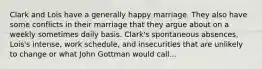 Clark and Lois have a generally happy marriage. They also have some conflicts in their marriage that they argue about on a weekly sometimes daily basis. Clark's spontaneous absences, Lois's intense, work schedule, and insecurities that are unlikely to change or what John Gottman would call...