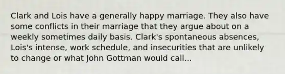 Clark and Lois have a generally happy marriage. They also have some conflicts in their marriage that they argue about on a weekly sometimes daily basis. Clark's spontaneous absences, Lois's intense, work schedule, and insecurities that are unlikely to change or what John Gottman would call...