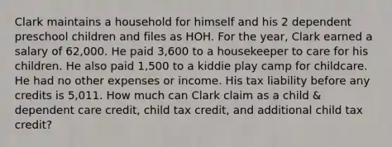 Clark maintains a household for himself and his 2 dependent preschool children and files as HOH. For the year, Clark earned a salary of 62,000. He paid 3,600 to a housekeeper to care for his children. He also paid 1,500 to a kiddie play camp for childcare. He had no other expenses or income. His tax liability before any credits is 5,011. How much can Clark claim as a child & dependent care credit, child tax credit, and additional child tax credit?