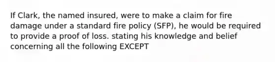 If Clark, the named insured, were to make a claim for fire damage under a standard fire policy (SFP), he would be required to provide a proof of loss. stating his knowledge and belief concerning all the following EXCEPT