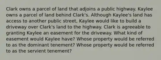 Clark owns a parcel of land that adjoins a public highway. Kaylee owns a parcel of land behind Clark's. Although Kaylee's land has access to another public street, Kaylee would like to build a driveway over Clark's land to the highway. Clark is agreeable to granting Kaylee an easement for the driveway. What kind of easement would Kaylee have? Whose property would be referred to as the dominant tenement? Whose property would be referred to as the servient tenement?