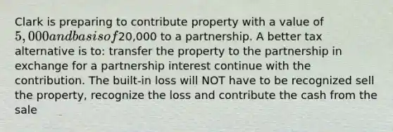 Clark is preparing to contribute property with a value of 5,000 and basis of20,000 to a partnership. A better tax alternative is to: transfer the property to the partnership in exchange for a partnership interest continue with the contribution. The built-in loss will NOT have to be recognized sell the property, recognize the loss and contribute the cash from the sale