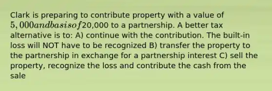 Clark is preparing to contribute property with a value of 5,000 and basis of20,000 to a partnership. A better tax alternative is to: A) continue with the contribution. The built-in loss will NOT have to be recognized B) transfer the property to the partnership in exchange for a partnership interest C) sell the property, recognize the loss and contribute the cash from the sale