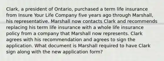 Clark, a president of Ontario, purchased a term life insurance from Insure Your Life Company five years ago through Marshall, his representative. Marshall now contacts Clark and recommends replacing his term life insurance with a whole life insurance policy from a company that Marshall now represents. Clark agrees with his recommendation and agrees to sign the application. What document is Marshall required to have Clark sign along with the new application form?