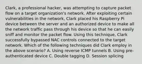 Clark, a professional hacker, was attempting to capture packet flow on a target organization's network. After exploiting certain vulnerabilities in the network, Clark placed his Raspberry Pi device between the server and an authorized device to make all the network traffic pass through his device so that he can easily sniff and monitor the packet flow. Using this technique, Clark successfully bypassed NAC controls connected to the target network. Which of the following techniques did Clark employ in the above scenario? A. Using reverse ICMP tunnels B. Using pre-authenticated device C. Double tagging D. Session splicing