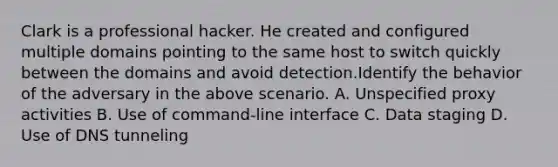 Clark is a professional hacker. He created and configured multiple domains pointing to the same host to switch quickly between the domains and avoid detection.Identify the behavior of the adversary in the above scenario. A. Unspecified proxy activities B. Use of command-line interface C. Data staging D. Use of DNS tunneling