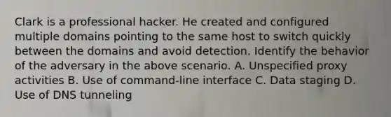 Clark is a professional hacker. He created and configured multiple domains pointing to the same host to switch quickly between the domains and avoid detection. Identify the behavior of the adversary in the above scenario. A. Unspecified proxy activities B. Use of command-line interface C. Data staging D. Use of DNS tunneling