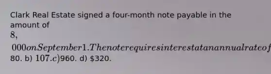 Clark Real Estate signed a four-month note payable in the amount of 8,000 on September 1. The note requires interest at an annual rate of 12%. The amount of interest to be accrued at the end of September is a)80. b) 107. c)960. d) 320.