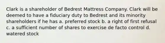 Clark is a shareholder of Bedrest Mattress Company. Clark will be deemed to have a fiduciary duty to Bedrest and its minority shareholders if he has a. preferred stock b. a right of first refusal c. a sufficient number of shares to exercise de facto control d. watered stock