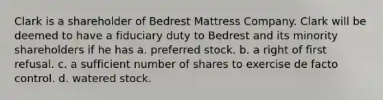 Clark is a shareholder of Bedrest Mattress Company. Clark will be deemed to have a fiduciary duty to Bedrest and its minority shareholders if he has a. preferred stock. b. a right of first refusal. c. a sufficient number of shares to exercise de facto control. d. watered stock.