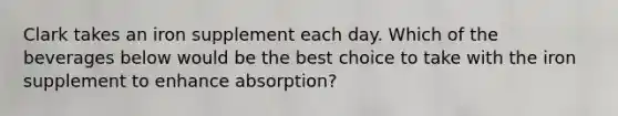 Clark takes an iron supplement each day. Which of the beverages below would be the best choice to take with the iron supplement to enhance absorption?