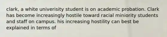 clark, a white univerisity student is on academic probation. Clark has become increasingly hostile toward racial miniority students and staff on campus. his increasing hostility can best be explained in terms of