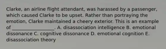 Clarke, an airline flight attendant, was harassed by a passenger, which caused Clarke to be upset. Rather than portraying the emotion, Clarke maintained a cheery exterior. This is an example of __________________. A. disassociation intelligence B. emotional dissonance C. cognitive dissonance D. emotional cognition E. disassociation theory