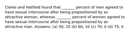 Clarke and Hatfield found that _______ percent of men agreed to have sexual intercourse after being propositioned by an attractive woman, whereas ________ percent of women agreed to have sexual intercourse after being propositioned by an attractive man. Answers: (a) 50; 25 (b) 60; 10 (c) 70; 0 (d) 75; 0