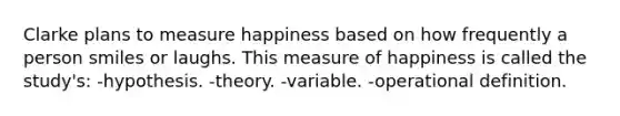 Clarke plans to measure happiness based on how frequently a person smiles or laughs. This measure of happiness is called the study's: -hypothesis. -theory. -variable. -operational definition.