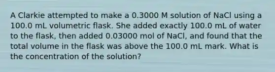 A Clarkie attempted to make a 0.3000 M solution of NaCl using a 100.0 mL volumetric flask. She added exactly 100.0 mL of water to the flask, then added 0.03000 mol of NaCl, and found that the total volume in the flask was above the 100.0 mL mark. What is the concentration of the solution?