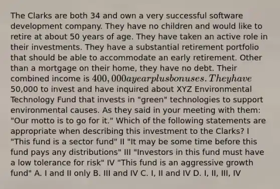 The Clarks are both 34 and own a very successful software development company. They have no children and would like to retire at about 50 years of age. They have taken an active role in their investments. They have a substantial retirement portfolio that should be able to accommodate an early retirement. Other than a mortgage on their home, they have no debt. Their combined income is 400,000 a year plus bonuses. They have50,000 to invest and have inquired about XYZ Environmental Technology Fund that invests in "green" technologies to support environmental causes. As they said in your meeting with them: "Our motto is to go for it." Which of the following statements are appropriate when describing this investment to the Clarks? I "This fund is a sector fund" II "It may be some time before this fund pays any distributions" III "Investors in this fund must have a low tolerance for risk" IV "This fund is an aggressive growth fund" A. I and II only B. III and IV C. I, II and IV D. I, II, III, IV