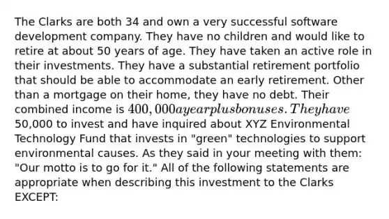 The Clarks are both 34 and own a very successful software development company. They have no children and would like to retire at about 50 years of age. They have taken an active role in their investments. They have a substantial retirement portfolio that should be able to accommodate an early retirement. Other than a mortgage on their home, they have no debt. Their combined income is 400,000 a year plus bonuses. They have50,000 to invest and have inquired about XYZ Environmental Technology Fund that invests in "green" technologies to support environmental causes. As they said in your meeting with them: "Our motto is to go for it." All of the following statements are appropriate when describing this investment to the Clarks EXCEPT: