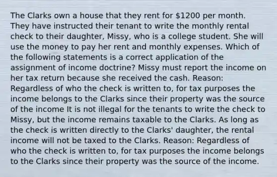 The Clarks own a house that they rent for 1200 per month. They have instructed their tenant to write the monthly rental check to their daughter, Missy, who is a college student. She will use the money to pay her rent and monthly expenses. Which of the following statements is a correct application of the assignment of income doctrine? Missy must report the income on her tax return because she received the cash. Reason: Regardless of who the check is written to, for tax purposes the income belongs to the Clarks since their property was the source of the income It is not illegal for the tenants to write the check to Missy, but the income remains taxable to the Clarks. As long as the check is written directly to the Clarks' daughter, the rental income will not be taxed to the Clarks. Reason: Regardless of who the check is written to, for tax purposes the income belongs to the Clarks since their property was the source of the income.