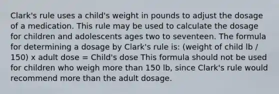 Clark's rule uses a child's weight in pounds to adjust the dosage of a medication. This rule may be used to calculate the dosage for children and adolescents ages two to seventeen. The formula for determining a dosage by Clark's rule is: (weight of child lb / 150) x adult dose = Child's dose This formula should not be used for children who weigh more than 150 lb, since Clark's rule would recommend more than the adult dosage.