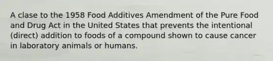 A clase to the 1958 Food Additives Amendment of the Pure Food and Drug Act in the United States that prevents the intentional (direct) addition to foods of a compound shown to cause cancer in laboratory animals or humans.