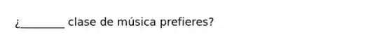 ¿________ clase de música prefieres?