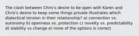 The clash between Chris's desire to be open with Karen and Chris's desire to keep some things private illustrates which dialectical tension in their relationship? a) connection vs. autonomy b) openness vs. protection c) novelty vs. predictability d) stability vs change e) none of the options is correct