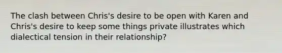 The clash between Chris's desire to be open with Karen and Chris's desire to keep some things private illustrates which dialectical tension in their relationship?