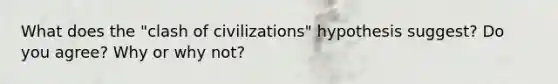 What does the "clash of civilizations" hypothesis suggest? Do you agree? Why or why not?