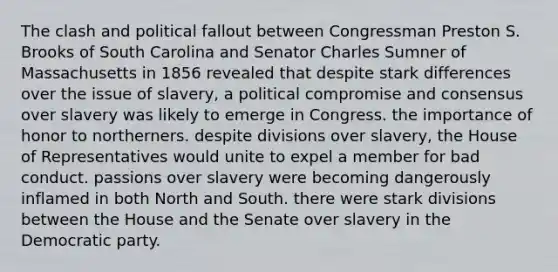 The clash and political fallout between Congressman Preston S. Brooks of South Carolina and Senator Charles Sumner of Massachusetts in 1856 revealed that despite stark differences over the issue of slavery, a political compromise and consensus over slavery was likely to emerge in Congress. the importance of honor to northerners. despite divisions over slavery, the House of Representatives would unite to expel a member for bad conduct. passions over slavery were becoming dangerously inflamed in both North and South. there were stark divisions between the House and the Senate over slavery in the Democratic party.