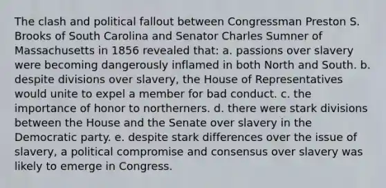 The clash and political fallout between Congressman Preston S. Brooks of South Carolina and Senator Charles Sumner of Massachusetts in 1856 revealed that: a. passions over slavery were becoming dangerously inflamed in both North and South. b. despite divisions over slavery, the House of Representatives would unite to expel a member for bad conduct. c. the importance of honor to northerners. d. there were stark divisions between the House and the Senate over slavery in the Democratic party. e. despite stark differences over the issue of slavery, a political compromise and consensus over slavery was likely to emerge in Congress.