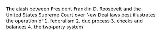 The clash between President Franklin D. Roosevelt and the United States Supreme Court over New Deal laws best illustrates the operation of 1. federalism 2. due process 3. checks and balances 4. the two-party system