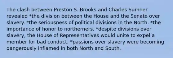 The clash between Preston S. Brooks and Charles Sumner revealed *the division between the House and the Senate over slavery. *the seriousness of political divisions in the North. *the importance of honor to northerners. *despite divisions over slavery, the House of Representatives would unite to expel a member for bad conduct. *passions over slavery were becoming dangerously inflamed in both North and South.