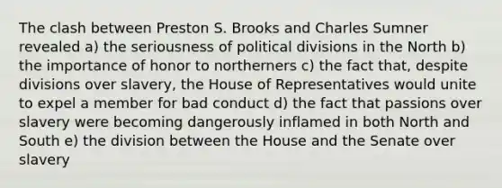 The clash between Preston S. Brooks and Charles Sumner revealed a) the seriousness of political divisions in the North b) the importance of honor to northerners c) the fact that, despite divisions over slavery, the House of Representatives would unite to expel a member for bad conduct d) the fact that passions over slavery were becoming dangerously inflamed in both North and South e) the division between the House and the Senate over slavery