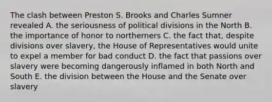 The clash between Preston S. Brooks and Charles Sumner revealed A. the seriousness of political divisions in the North B. the importance of honor to northerners C. the fact that, despite divisions over slavery, the House of Representatives would unite to expel a member for bad conduct D. the fact that passions over slavery were becoming dangerously inflamed in both North and South E. the division between the House and the Senate over slavery