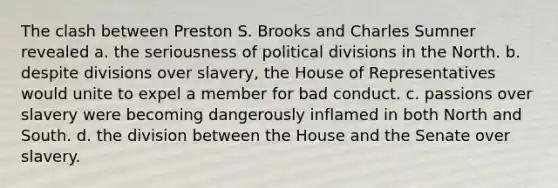 The clash between Preston S. Brooks and Charles Sumner revealed a. the seriousness of political divisions in the North. b. despite divisions over slavery, the House of Representatives would unite to expel a member for bad conduct. c. passions over slavery were becoming dangerously inflamed in both North and South. d. the division between the House and the Senate over slavery.