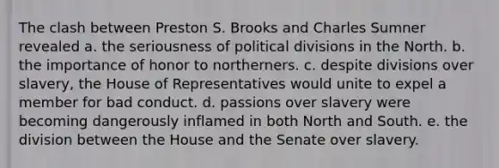 The clash between Preston S. Brooks and Charles Sumner revealed a. the seriousness of political divisions in the North. b. the importance of honor to northerners. c. despite divisions over slavery, the House of Representatives would unite to expel a member for bad conduct. d. passions over slavery were becoming dangerously inflamed in both North and South. e. the division between the House and the Senate over slavery.